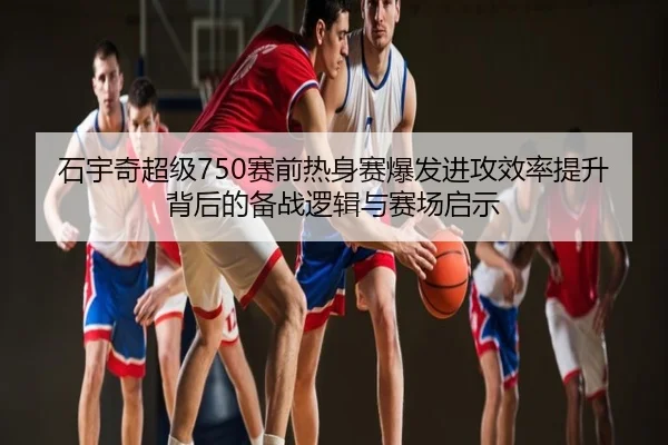 石宇奇超级750赛前热身赛爆发进攻效率提升背后的备战逻辑与赛场启示