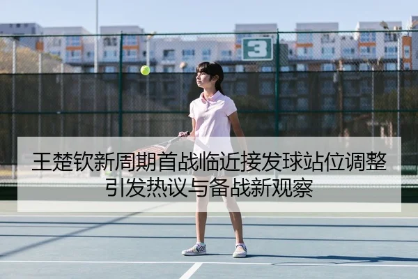 王楚钦新周期首战临近接发球站位调整引发热议与备战新观察
