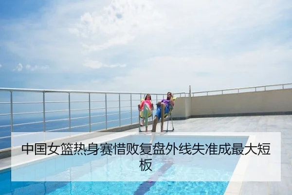 中国女篮热身赛惜败复盘外线失准成最大短板