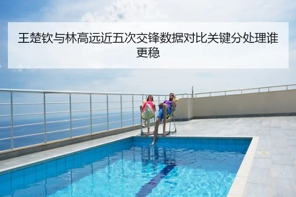 王楚钦与林高远近五次交锋数据对比关键分处理谁更稳