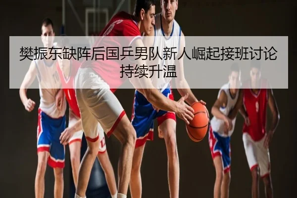 樊振东缺阵后国乒男队新人崛起接班讨论持续升温
