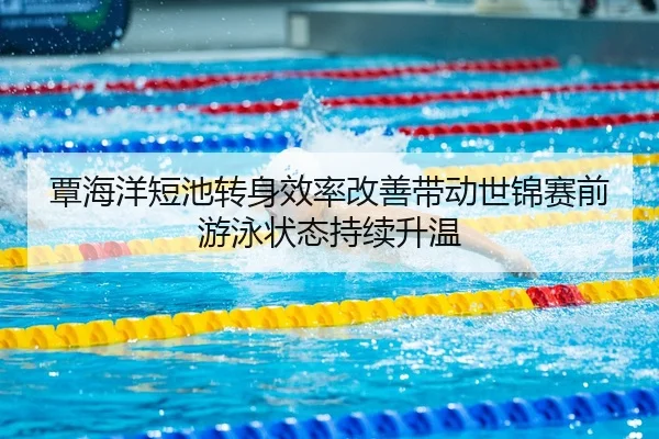 覃海洋短池转身效率改善带动世锦赛前游泳状态持续升温